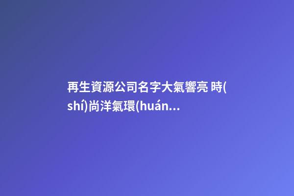再生資源公司名字大氣響亮 時(shí)尚洋氣環(huán)保公司名字,起名之家-第1張-公司起名-玄機(jī)派